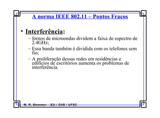 M. R. Stemmer – S2i / DAS / UFSC
A norma IEEE 802.11 – Pontos Fracos
• Interferência:
– fornos de microondas dividem a faixa de espectro de
2.4GHz;
– Essa banda também é dividida com os telefones sem
fio;
– A proliferação dessas redes em residências e
edifícios de escritórios aumenta os problemas de
interferência.
 