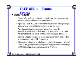 M. R. Stemmer – S2i / DAS / UFSC
IEEE 802.11 – Pontos
Fracos• Segurança:
– Dados irão trafegar pelo ar e poderão ser interceptados por
pessoas com equipamentos apropriados.
– o padrão IEEE 802.11 definiu um mecanismo de segurança
que provoca uma sobrecarga (overhead) na rede.
– Para impedir acesso não autorizado, um valor de
identificação chamado de ESS-ID, é programado em cada
AP para identificar a sub-rede de comunicação de dados.
– Se uma estação não puder identificar esse valor, não poderá
se comunicar com o AP respectivo.
– Alternativa: duplicar a tabela de controle de endereços MAC
sobre o AP, permitindo que apenas estações com o endereço
MAC reconhecido possam acessar a WLAN.
 