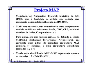 M. R. Stemmer – S2i / DAS / UFSC
Projeto MAP
- Manufacturing Automation Protocol: iniciativa da GM
(1980), com a finalidade de definir rede voltada para
automação da manufatura (baseada no RM-OSI).
- MAP bem adaptada para comunicação entre equipamentos
de chão de fábrica, tais como: Robôs, CNC, CLP, terminais
de coleta de dados, Computadores, etc.
- Para aplicações com tempos críticos foi definida a versão
MAP/EPA (Enhanced Performance Architecture), que
apresenta duas pilhas de camadas: arquitetura MAP
completa (7 camadas) e uma arquitetura simplificada
(camadas 1, 2 e 7).
- Versão mais simplificada: MINI-MAP implementa somente
as camadas 1, 2 e 7 do RM-OSI.
 