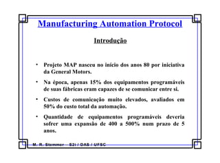 M. R. Stemmer – S2i / DAS / UFSC
Introdução
• Projeto MAP nasceu no início dos anos 80 por iniciativa
da General Motors.
• Na época, apenas 15% dos equipamentos programáveis
de suas fábricas eram capazes de se comunicar entre si.
• Custos de comunicação muito elevados, avaliados em
50% do custo total da automação.
• Quantidade de equipamentos programáveis deveria
sofrer uma expansão de 400 a 500% num prazo de 5
anos.
Manufacturing Automation Protocol
 