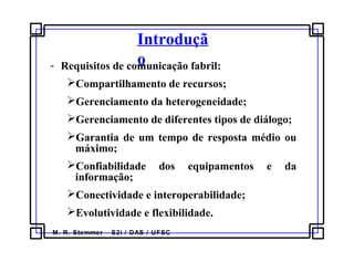 M. R. Stemmer – S2i / DAS / UFSC
Introduçã
o- Requisitos de comunicação fabril:
Compartilhamento de recursos;
Gerenciamento da heterogeneidade;
Gerenciamento de diferentes tipos de diálogo;
Garantia de um tempo de resposta médio ou
máximo;
Confiabilidade dos equipamentos e da
informação;
Conectividade e interoperabilidade;
Evolutividade e flexibilidade.
 