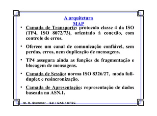 M. R. Stemmer – S2i / DAS / UFSC
A arquitetura
MAP
• Camada de Transporte: protocolo classe 4 da ISO
(TP4, ISO 8072/73), orientado à conexão, com
controle de erros.
• Oferece um canal de comunicação confiável, sem
perdas, erros, nem duplicação de mensagens.
• TP4 assegura ainda as funções de fragmentação e
blocagem de mensagens.
• Camada de Sessão: norma ISO 8326/27, modo full-
duplex e resincronização.
• Camada de Apresentação: representação de dados
baseada na ASN.1.
 