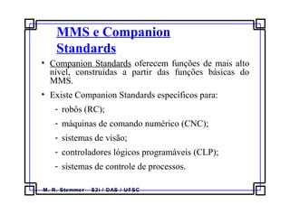 M. R. Stemmer – S2i / DAS / UFSC
MMS e Companion
Standards
• Companion Standards oferecem funções de mais alto
nível, construídas a partir das funções básicas do
MMS.
• Existe Companion Standards específicos para:
- robôs (RC);
- máquinas de comando numérico (CNC);
- sistemas de visão;
- controladores lógicos programáveis (CLP);
- sistemas de controle de processos.
 