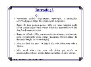 M. R. Stemmer – S2i / DAS / UFSC
Introduçã
o
- Necessário definir arquiteturas, topologias e protocolos
apropriados para redes de comunicação industriais.
- Redes do tipo ponto-a-ponto: falha em uma máquina pode
afetar comunicação entre outras máquinas (centralização das
funções de comunicação).
- Redes de difusão: falha em uma máquina não necessariamente
afeta comunicação entre outras máquinas (possibilidade de
descentralização da comunicação).
- Idéia do final dos anos 70/ início 80: rede única para toda a
fábrica.
- Idéia atual: não existe uma rede única que atende as
necessidades de todas as atividades existentes em uma fábrica.
 