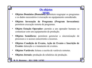M. R. Stemmer – S2i / DAS / UFSC
Os objetos
MMS• Objetos Domínios (Domains): permitem reagrupar os programas
e os dados necessários à execução no equipamento considerado.
• Objetos Invocação de Programa (Program Invocation):
permitem execução remota de programas.
• Objeto Estação Operador: permite a um operador humano se
comunicar com um equipamento de produção.
• Objetos Semáforos: permitem gerenciar a sincronização de
processos e o acesso concorrente a recursos.
• Objetos Condição de Evento, Ação de Evento e Inscrição de
Evento: detecção e o tratamento de eventos.
• Objetos Variáveis: leitura e escrita de variáveis remotas.
• Objetos Jornais: produção de relatórios de produção.
 