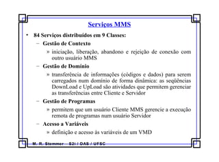 M. R. Stemmer – S2i / DAS / UFSC
Serviços MMS
• 84 Serviços distribuídos em 9 Classes:
– Gestão de Contexto
» iniciação, liberação, abandono e rejeição de conexão com
outro usuário MMS
– Gestão de Domínio
» transferência de informações (códigos e dados) para serem
carregados num domínio de forma dinâmica: as seqüências
DownLoad e UpLoad são atividades que permitem gerenciar
as transferências entre Cliente e Servidor
– Gestão de Programas
» permitem que um usuário Cliente MMS gerencie a execução
remota de programas num usuário Servidor
– Acesso a Variáveis
» definição e acesso às variáveis de um VMD
 