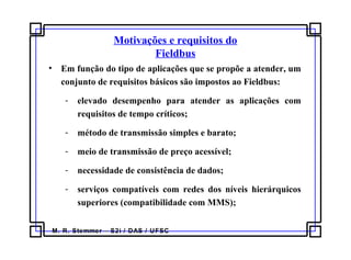 M. R. Stemmer – S2i / DAS / UFSC
Motivações e requisitos do
Fieldbus
• Em função do tipo de aplicações que se propõe a atender, um
conjunto de requisitos básicos são impostos ao Fieldbus:
- elevado desempenho para atender as aplicações com
requisitos de tempo críticos;
- método de transmissão simples e barato;
- meio de transmissão de preço acessível;
- necessidade de consistência de dados;
- serviços compatíveis com redes dos níveis hierárquicos
superiores (compatibilidade com MMS);
 
