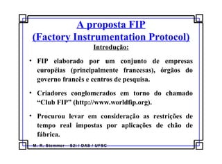 M. R. Stemmer – S2i / DAS / UFSC
A proposta FIP
(Factory Instrumentation Protocol)
Introdução:
• FIP elaborado por um conjunto de empresas
européias (principalmente francesas), órgãos do
governo francês e centros de pesquisa.
• Criadores conglomerados em torno do chamado
“Club FIP” (http://www.worldfip.org).
• Procurou levar em consideração as restrições de
tempo real impostas por aplicações de chão de
fábrica.
 