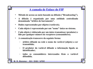 M. R. Stemmer – S2i / DAS / UFSC
A camada de Enlace do FIP
• Método de acesso ao meio baseado na difusão ("Broadcasting").
• A difusão é organizada por uma entidade centralizada
denominada "árbitro de barramento".
• Dados representados por objetos (variáveis).
• Cada objeto é representado por um "nome" único no sistema.
• Cada objeto é elaborado por um único transmissor (produtor) e
lido por qualquer número de receptores (consumidores).
• A comunicação transcorre da seguinte forma:
- árbitro difunde na rede o nome da variável (objeto) a ser
transmitida;
- O produtor da variável difunde a informação ligada ao
identificador;
- todos os consumidores interessados lêem a variável
difundida.
 