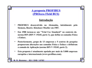 M. R. Stemmer – S2i / DAS / UFSC
A proposta PROFIBUS
(PROcess FIeld BUS)
Introdução
• PROFIBUS desenvolvido na Alemanha, inicialmente pela
Siemens, Bosch e Klockner-Moeller em 1987.
• Em 1988 tornou-se um "Trial Use Standard" no contexto da
norma DIN (DIN V 19245, parte 1), que define as camadas Física
e Enlace.
• Posteriormente, grupo de 13 empresas e 5 centros de pesquisa
propuseram alterações nas camadas Física e Enlace e definiram
a camada de Aplicação (norma DIN V 19245, parte 2).
• Esta proposta é atualmente apoiada por mais de 5.000 empresas
européias e internacionais (www.profibus.com).
 