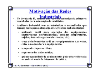 M. R. Stemmer – S2i / DAS / UFSC
Motivação das Redes
Industriais- Na década de 80, maioria das redes de comunicação existentes
concebidas para automação de escritórios.
- Ambiente industrial tem características e necessidades que
tornam redes para automação de escritórios mal adaptadas:
- ambiente hostil para operação dos equipamentos
(perturbações eletromagnéticas, elevadas temperaturas,
sujeira, áreas de segurança intrínseca, etc.);
- troca de informações se dá entre equipamentos e, as vezes,
entre um operador e o equipamento;
- tempos de resposta críticos;
- segurança dos dados crítica;
- grande quantidade de equipamentos pode estar conectada
na rede => custo de interconexão crítico.
 