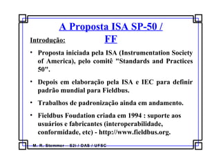 M. R. Stemmer – S2i / DAS / UFSC
A Proposta ISA SP-50 /
FFIntrodução:
• Proposta iniciada pela ISA (Instrumentation Society
of America), pelo comitê "Standards and Practices
50".
• Depois em elaboração pela ISA e IEC para definir
padrão mundial para Fieldbus.
• Trabalhos de padronização ainda em andamento.
• Fieldbus Foudation criada em 1994 : suporte aos
usuários e fabricantes (interoperabilidade,
conformidade, etc) - http://www.fieldbus.org.
 