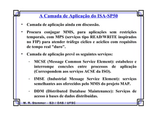 M. R. Stemmer – S2i / DAS / UFSC
A Camada de Aplicação do ISA-SP50
• Camada de aplicação ainda em discussão.
• Procura conjugar MMS, para aplicações sem restrições
temporais, com MPS (serviços tipo READ/WRITE inspirados
no FIP) para atender tráfego cíclico e acíclico com requisitos
de tempo real "duro".
• Camada de aplicação prevê os seguintes serviços:
- MCSE (Message Common Service Element): estabelece e
interrompe conexões entre processos de aplicação
(Correspondem aos serviços ACSE da ISO).
- IMSE (Industrial Message Service Element): serviços
semelhantes aos oferecidos pelo MMS do projeto MAP.
- DDM (Distributed Database Maintenance): Serviços de
acesso à bases de dados distribuídas.
 