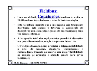 M. R. Stemmer – S2i / DAS / UFSC
Fieldbus:
Conclusões- Uma vez definido um padrão internacionalmente aceito, o
Fieldbus deverá revolucionar o setor de instrumentação.
- Esta tecnologia permite que a inteligência seja totalmente
distribuída pelo campo e favorece o surgimento de
dispositivos com capacidades locais de processamento cada
vez mais sofisticadas.
- A integração total dos equipamentos permitirá alterações
nos procedimentos de operação das plantas industriais.
- O Fieldbus deverá também propiciar a intercambiabilidade
a nível de sensores, atuadores, transmissores e
controladores, trazendo ao usuário uma maior flexibilidade
na compra de produtos e abrindo espaço para novos
fabricantes.
 