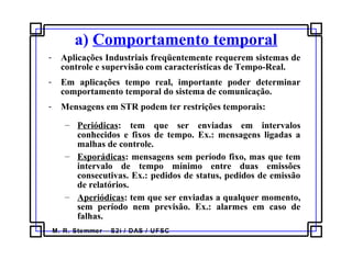 M. R. Stemmer – S2i / DAS / UFSC
a) Comportamento temporal
- Aplicações Industriais freqüentemente requerem sistemas de
controle e supervisão com características de Tempo-Real.
- Em aplicações tempo real, importante poder determinar
comportamento temporal do sistema de comunicação.
- Mensagens em STR podem ter restrições temporais:
– Periódicas: tem que ser enviadas em intervalos
conhecidos e fixos de tempo. Ex.: mensagens ligadas a
malhas de controle.
– Esporádicas: mensagens sem período fixo, mas que tem
intervalo de tempo mínimo entre duas emissões
consecutivas. Ex.: pedidos de status, pedidos de emissão
de relatórios.
– Aperiódicas: tem que ser enviadas a qualquer momento,
sem período nem previsão. Ex.: alarmes em caso de
falhas.
 