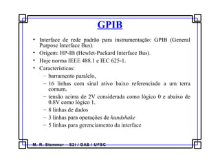 M. R. Stemmer – S2i / DAS / UFSC
GPIB
• Interface de rede padrão para instrumentação: GPIB (General
Purpose Interface Bus).
• Origem: HP-IB (Hewlet-Packard Interface Bus).
• Hoje norma IEEE 488.1 e IEC 625-1.
• Características:
– barramento paralelo,
– 16 linhas com sinal ativo baixo referenciado a um terra
comum.
– tensão acima de 2V considerada como lógico 0 e abaixo de
0.8V como lógico 1.
– 8 linhas de dados
– 3 linhas para operações de handshake
– 5 linhas para gerenciamento da interface
 