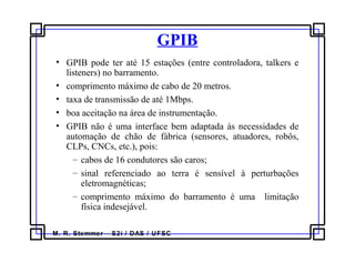 M. R. Stemmer – S2i / DAS / UFSC
GPIB
• GPIB pode ter até 15 estações (entre controladora, talkers e
listeners) no barramento.
• comprimento máximo de cabo de 20 metros.
• taxa de transmissão de até 1Mbps.
• boa aceitação na área de instrumentação.
• GPIB não é uma interface bem adaptada às necessidades de
automação de chão de fábrica (sensores, atuadores, robôs,
CLPs, CNCs, etc.), pois:
– cabos de 16 condutores são caros;
– sinal referenciado ao terra é sensível à perturbações
eletromagnéticas;
– comprimento máximo do barramento é uma limitação
física indesejável.
 