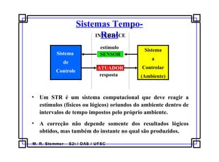 M. R. Stemmer – S2i / DAS / UFSC
Sistemas Tempo-
Real
• Um STR é um sistema computacional que deve reagir a
estímulos (físicos ou lógicos) oriundos do ambiente dentro de
intervalos de tempo impostos pelo próprio ambiente.
• A correção não depende somente dos resultados lógicos
obtidos, mas também do instante no qual são produzidos.
Sistema
a
Controlar
(Ambiente)
Sistema
de
Controle
SENSOR
ATUADOR
INTERFACE
estímulo
resposta
 