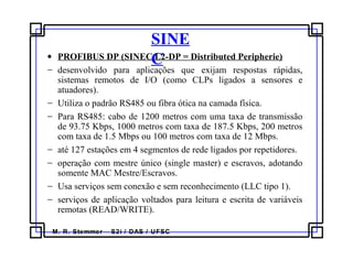 M. R. Stemmer – S2i / DAS / UFSC
SINE
C• PROFIBUS DP (SINEC L2-DP = Distributed Peripherie)
− desenvolvido para aplicações que exijam respostas rápidas,
sistemas remotos de I/O (como CLPs ligados a sensores e
atuadores).
− Utiliza o padrão RS485 ou fibra ótica na camada física.
− Para RS485: cabo de 1200 metros com uma taxa de transmissão
de 93.75 Kbps, 1000 metros com taxa de 187.5 Kbps, 200 metros
com taxa de 1.5 Mbps ou 100 metros com taxa de 12 Mbps.
− até 127 estações em 4 segmentos de rede ligados por repetidores.
− operação com mestre único (single master) e escravos, adotando
somente MAC Mestre/Escravos.
− Usa serviços sem conexão e sem reconhecimento (LLC tipo 1).
− serviços de aplicação voltados para leitura e escrita de variáveis
remotas (READ/WRITE).
 