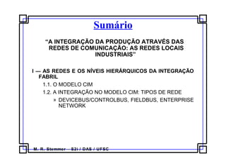 M. R. Stemmer – S2i / DAS / UFSC
Sumário
  “A INTEGRAÇÃO DA PRODUÇÃO ATRAVÉS DAS
REDES DE COMUNICAÇÃO: AS REDES LOCAIS
INDUSTRIAIS” 
 
I — AS REDES E OS NÍVEIS HIERÁRQUICOS DA INTEGRAÇÃO
FABRIL
1.1. O MODELO CIM
1.2. A INTEGRAÇÃO NO MODELO CIM: TIPOS DE REDE
» DEVICEBUS/CONTROLBUS, FIELDBUS, ENTERPRISE 
NETWORK
 