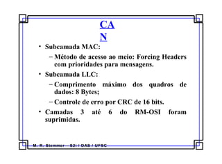 M. R. Stemmer – S2i / DAS / UFSC
CA
N
• Subcamada MAC:
− Método de acesso ao meio: Forcing Headers
com prioridades para mensagens.
• Subcamada LLC:
− Comprimento máximo dos quadros de
dados: 8 Bytes;
− Controle de erro por CRC de 16 bits.
• Camadas 3 até 6 do RM-OSI foram
suprimidas.
 