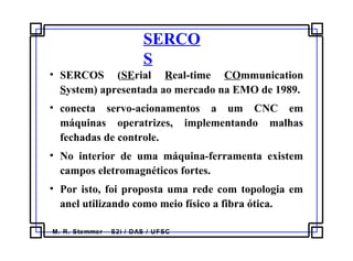M. R. Stemmer – S2i / DAS / UFSC
SERCO
S
• SERCOS (SErial Real-time COmmunication
System) apresentada ao mercado na EMO de 1989.
• conecta servo-acionamentos a um CNC em
máquinas operatrizes, implementando malhas
fechadas de controle.
• No interior de uma máquina-ferramenta existem
campos eletromagnéticos fortes.
• Por isto, foi proposta uma rede com topologia em
anel utilizando como meio físico a fibra ótica.
 