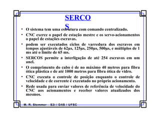 M. R. Stemmer – S2i / DAS / UFSC
SERCO
S• O sistema tem uma estrutura com comando centralizado.
• CNC exerce o papel de estação mestre e os servo-acionamentos
o papel de estações escravas.
• podem ser executados ciclos de varredura dos escravos em
tempos ajustáveis de 62µs, 125µs, 250µs, 500µs, e múltiplos de 1
ms até o limite de 65 ms.
• SERCOS permite a interligação de até 254 escravos em um
anel.
• O comprimento do cabo é de no máximo 40 metros para fibra
ótica plástica e de até 1000 metros para fibra ótica de vidro.
• CNC executa o controle de posição enquanto o controle de
velocidade e de corrente é executado no próprio acionamento.
• Rede usada para enviar valores de referência de velocidade do
CNC aos acionamentos e receber valores atualizados dos
mesmos.
 