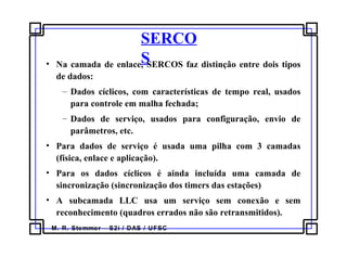 M. R. Stemmer – S2i / DAS / UFSC
SERCO
S• Na camada de enlace, SERCOS faz distinção entre dois tipos
de dados:
– Dados cíclicos, com características de tempo real, usados
para controle em malha fechada;
– Dados de serviço, usados para configuração, envio de
parâmetros, etc.
• Para dados de serviço é usada uma pilha com 3 camadas
(física, enlace e aplicação).
• Para os dados cíclicos é ainda incluída uma camada de
sincronização (sincronização dos timers das estações)
• A subcamada LLC usa um serviço sem conexão e sem
reconhecimento (quadros errados não são retransmitidos).
 