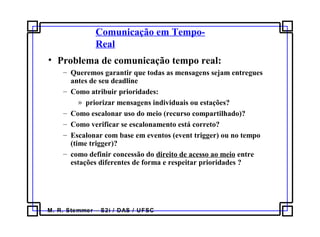 M. R. Stemmer – S2i / DAS / UFSC
Comunicação em Tempo-
Real
• Problema de comunicação tempo real:
– Queremos garantir que todas as mensagens sejam entregues
antes de seu deadline
– Como atribuir prioridades:
» priorizar mensagens individuais ou estações?
– Como escalonar uso do meio (recurso compartilhado)?
– Como verificar se escalonamento está correto?
– Escalonar com base em eventos (event trigger) ou no tempo
(time trigger)?
– como definir concessão do direito de acesso ao meio entre
estações diferentes de forma e respeitar prioridades ?
 