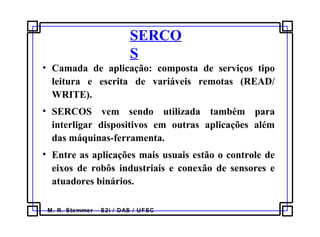 M. R. Stemmer – S2i / DAS / UFSC
SERCO
S
• Camada de aplicação: composta de serviços tipo
leitura e escrita de variáveis remotas (READ/
WRITE).
• SERCOS vem sendo utilizada também para
interligar dispositivos em outras aplicações além
das máquinas-ferramenta.
• Entre as aplicações mais usuais estão o controle de
eixos de robôs industriais e conexão de sensores e
atuadores binários.
 