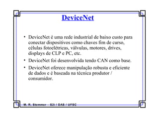 M. R. Stemmer – S2i / DAS / UFSC
DeviceNet
• DeviceNet é uma rede industrial de baixo custo para
conectar dispositivos como chaves fim de curso,
células fotoelétricas, válvulas, motores, drives,
displays de CLP e PC, etc.
• DeviceNet foi desenvolvida tendo CAN como base.
• DeviceNet oferece manipulação robusta e eficiente
de dados e é baseada na técnica produtor /
consumidor.
 
