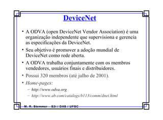 M. R. Stemmer – S2i / DAS / UFSC
DeviceNet
• A ODVA (open DeviceNet Vendor Association) é uma
organização independente que supervisiona e gerencia
as especificações da DeviceNet.
• Seu objetivo é promover a adoção mundial de
DeviceNet como rede aberta.
• A ODVA trabalha conjuntamente com os membros
vendedores, usuários finais e distribuidores.
• Possui 320 membros (até julho de 2001).
• Home-pages:
– http://www.odva.org
– http://www.ab.com/catalogs/b113/comm/dnet.html
 