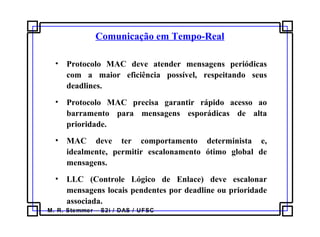 M. R. Stemmer – S2i / DAS / UFSC
• Protocolo MAC deve atender mensagens periódicas
com a maior eficiência possível, respeitando seus
deadlines.
• Protocolo MAC precisa garantir rápido acesso ao
barramento para mensagens esporádicas de alta
prioridade.
• MAC deve ter comportamento determinista e,
idealmente, permitir escalonamento ótimo global de
mensagens.
• LLC (Controle Lógico de Enlace) deve escalonar
mensagens locais pendentes por deadline ou prioridade
associada.
Comunicação em Tempo-Real
 
