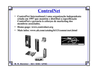 M. R. Stemmer – S2i / DAS / UFSC
ControlNet
• ControlNet International é uma organização independente
criada em 1997 que mantém e distribui a especificação
ControlNet e gerencia is esforços de marketing dos
membros associados.
• Home-page: www.controlnet.org
• Mais infos: www.ab.com/catalog/b113/comm/cnet.html
 