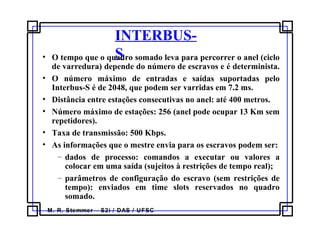 M. R. Stemmer – S2i / DAS / UFSC
INTERBUS-
S• O tempo que o quadro somado leva para percorrer o anel (ciclo
de varredura) depende do número de escravos e é determinista.
• O número máximo de entradas e saídas suportadas pelo
Interbus-S é de 2048, que podem ser varridas em 7.2 ms.
• Distância entre estações consecutivas no anel: até 400 metros.
• Número máximo de estações: 256 (anel pode ocupar 13 Km sem
repetidores).
• Taxa de transmissão: 500 Kbps.
• As informações que o mestre envia para os escravos podem ser:
– dados de processo: comandos a executar ou valores a
colocar em uma saída (sujeitos à restrições de tempo real);
– parâmetros de configuração do escravo (sem restrições de
tempo): enviados em time slots reservados no quadro
somado.
 