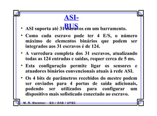 M. R. Stemmer – S2i / DAS / UFSC
ASI-
BUS• ASI suporta até 31 escravos em um barramento.
• Como cada escravo pode ter 4 E/S, o número
máximo de elementos binários que podem ser
integrados aos 31 escravos é de 124.
• A varredura completa dos 31 escravos, atualizando
todas as 124 entradas e saídas, requer cerca de 5 ms.
• Esta configuração permite ligar os sensores e
atuadores binários convencionais atuais à rede ASI.
• Os 4 bits de parâmetros recebidos do mestre podem
ser enviados para 4 portas de saída adicionais,
podendo ser utilizados para configurar um
dispositivo mais sofisticado conectado ao escravo.
 