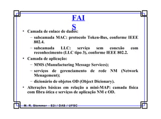 M. R. Stemmer – S2i / DAS / UFSC
FAI
S• Camada de enlace de dados:
– subcamada MAC: protocolo Token-Bus, conforme IEEE
802.4.
– subcamada LLC: serviço sem conexão com
reconhecimento (LLC tipo 3), conforme IEEE 802.2.
• Camada de aplicação:
– MMS (Manufacturing Message Services);
– serviços de gerenciamento de rede NM (Network
Menagement);
– dicionário de objetos OD (Object Dicionary).
• Alterações básicas em relação a mini-MAP: camada física
com fibra ótica e serviços de aplicação NM e OD.
 