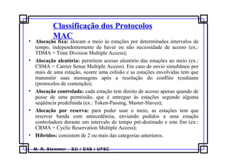 M. R. Stemmer – S2i / DAS / UFSC
Classificação dos Protocolos
MAC
• Alocação fixa: alocam o meio às estações por determinados intervalos de
tempo, independentemente de haver ou não necessidade de acesso (ex.:
TDMA = Time Division Multiple Access);
• Alocação aleatória: permitem acesso aleatório das estações ao meio (ex.:
CSMA = Carrier Sense Multiple Access). Em caso de envio simultâneo por
mais de uma estação, ocorre uma colisão e as estações envolvidas tem que
transmitir suas mensagens após a resolução do conflito resultante
(protocolos de contenção);
• Alocação controlada: cada estação tem direito de acesso apenas quando de
posse de uma permissão, que é entregue às estações segundo alguma
seqüência predefinida (ex.: Token-Passing, Master-Slaves);
• Alocação por reserva: para poder usar o meio, as estações tem que
reservar banda com antecedência, enviando pedidos a uma estação
controladora durante um intervalo de tempo pré-destinado e este fim (ex.:
CRMA = Cyclic Reservation Multiple Access);
• Híbridos: consistem de 2 ou mais das categorias anteriores.
 