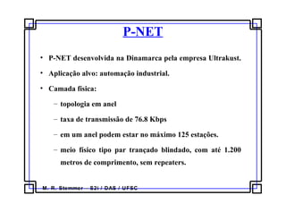 M. R. Stemmer – S2i / DAS / UFSC
P-NET
• P-NET desenvolvida na Dinamarca pela empresa Ultrakust.
• Aplicação alvo: automação industrial.
• Camada física:
– topologia em anel
– taxa de transmissão de 76.8 Kbps
– em um anel podem estar no máximo 125 estações.
– meio físico tipo par trançado blindado, com até 1.200
metros de comprimento, sem repeaters.
 