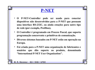 M. R. Stemmer – S2i / DAS / UFSC
P-NET
• O P-NET-Controller pode ser usado para conectar
dispositivos não desenvolvidos para a P-NET que possuam
uma interface RS-232C, ou ainda estações para outro tipo
de rede (por exemplo, Profibus).
• O Controller é programado em Process Pascal, que suporta
programação concorrente e primitivas de comunicação.
• Diversos sistemas baseados em P-NET estão em operação na
Europa.
• Foi criada para a P-NET uma organização de fabricantes e
usuários que dão suporte ao produto, denominada
"International P-NET User Organization".
 