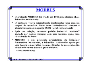 M. R. Stemmer – S2i / DAS / UFSC
MODBUS
• O protocolo MODBUS foi criado em 1978 pela Modicon (hoje
Schneider Automation).
• O protocolo visava originalmente implementar uma maneira
simples de transferir dados entre controladores, sensores e
atuadores usando uma porta RS232 (serial convencional).
• Após sua criação, tornou-se padrão industrial “de-facto”
adotado por muitas empresas com uma segunda opção para
intercâmbio de dados.
• MODBUS é um protocolo proprietário da Schneider
Automation. No entanto, a Schneider Automation optou por
uma licença sem royalties e as especificações do protocolo estão
disponíveis em seu web-site gratuitamente.
– http://modbus.org/
 