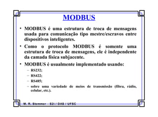 M. R. Stemmer – S2i / DAS / UFSC
MODBUS
• MODBUS é uma estrutura de troca de mensagens
usada para comunicação tipo mestre/escravos entre
dispositivos inteligentes.
• Como o protocolo MODBUS é somente uma
estrutura de troca de mensagens, ele é independente
da camada física subjacente.
• MODBUS é usualmente implementado usando:
– RS232;
– RS422;
– RS485;
– sobre uma variedade de meios de transmissão (fibra, rádio,
celular, etc.).
 