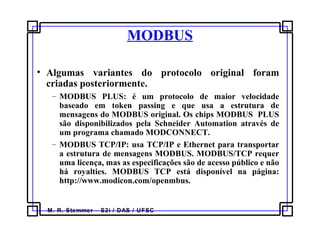 M. R. Stemmer – S2i / DAS / UFSC
MODBUS
• Algumas variantes do protocolo original foram
criadas posteriormente.
– MODBUS PLUS: é um protocolo de maior velocidade
baseado em token passing e que usa a estrutura de
mensagens do MODBUS original. Os chips MODBUS PLUS
são disponibilizados pela Schneider Automation através de
um programa chamado MODCONNECT.
– MODBUS TCP/IP: usa TCP/IP e Ethernet para transportar
a estrutura de mensagens MODBUS. MODBUS/TCP requer
uma licença, mas as especificações são de acesso público e não
há royalties. MODBUS TCP está disponível na página:
http://www.modicon.com/openmbus.
 