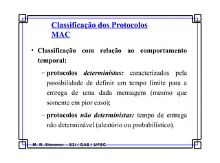 M. R. Stemmer – S2i / DAS / UFSC
Classificação dos Protocolos
MAC
• Classificação com relação ao comportamento
temporal:
– protocolos deterministas: caracterizados pela
possibilidade de definir um tempo limite para a
entrega de uma dada mensagem (mesmo que
somente em pior caso);
– protocolos não deterministas: tempo de entrega
não determinável (aleatório ou probabilístico).
 