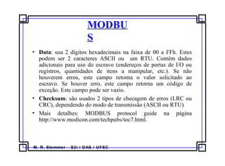 M. R. Stemmer – S2i / DAS / UFSC
MODBU
S
• Data: usa 2 dígitos hexadecimais na faixa de 00 a FFh. Estes
podem ser 2 caracteres ASCII ou um RTU. Contém dados
adicionais para uso do escravo (endereços de portas de I/O ou
registros, quantidades de itens a manipular, etc.). Se não
houverem erros, este campo retorna o valor solicitado ao
escravo. Se houver erro, este campo retorna um código de
exceção. Este campo pode ser vazio.
• Checksum: são usados 2 tipos de checagem de erros (LRC ou
CRC), dependendo do modo de transmissão (ASCII ou RTU)
• Mais detalhes: MODBUS protocol guide na página
http://www.modicon.com/techpubs/toc7.html.
 