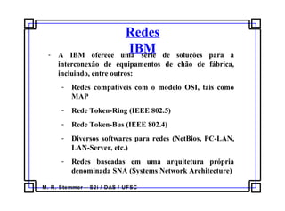 M. R. Stemmer – S2i / DAS / UFSC
Redes
IBM- A IBM oferece uma série de soluções para a
interconexão de equipamentos de chão de fábrica,
incluindo, entre outros:
- Redes compatíveis com o modelo OSI, tais como
MAP
- Rede Token-Ring (IEEE 802.5)
- Rede Token-Bus (IEEE 802.4)
- Diversos softwares para redes (NetBios, PC-LAN,
LAN-Server, etc.)
- Redes baseadas em uma arquitetura própria
denominada SNA (Systems Network Architecture)
 