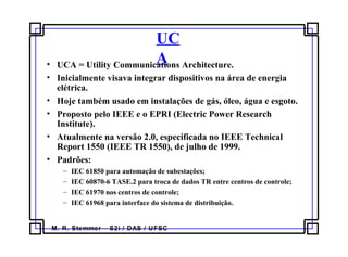 M. R. Stemmer – S2i / DAS / UFSC
UC
A• UCA = Utility Communications Architecture.
• Inicialmente visava integrar dispositivos na área de energia
elétrica.
• Hoje também usado em instalações de gás, óleo, água e esgoto.
• Proposto pelo IEEE e o EPRI (Electric Power Research
Institute).
• Atualmente na versão 2.0, especificada no IEEE Technical
Report 1550 (IEEE TR 1550), de julho de 1999.
• Padrões:
– IEC 61850 para automação de subestações;
– IEC 60870-6 TASE.2 para troca de dados TR entre centros de controle;
– IEC 61970 nos centros de controle;
– IEC 61968 para interface do sistema de distribuição.
 