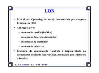 M. R. Stemmer – S2i / DAS / UFSC
LON
• LON (Local Operating Network): desenvolvida pela empresa
Echolon em 1990
• Aplicações alvo:
– automação predial (imótica)
– automação doméstica (domótica)
– automação de escritórios
– automação industrial.
• Protocolo de comunicação LonTalk é implementado no
processador dedicado NeuronChip, produzido pela Motorola
e Toshiba.
 