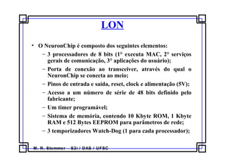 M. R. Stemmer – S2i / DAS / UFSC
LON
• O NeuronChip é composto dos seguintes elementos:
− 3 processadores de 8 bits (1° executa MAC, 2° serviços
gerais de comunicação, 3° aplicações do usuário);
− Porta de conexão ao transceiver, através do qual o
NeuronChip se conecta ao meio;
− Pinos de entrada e saída, reset, clock e alimentação (5V);
− Acesso a um número de série de 48 bits definido pelo
fabricante;
− Um timer programável;
− Sistema de memória, contendo 10 Kbyte ROM, 1 Kbyte
RAM e 512 Bytes EEPROM para parâmetros de rede;
− 3 temporizadores Watch-Dog (1 para cada processador);
 