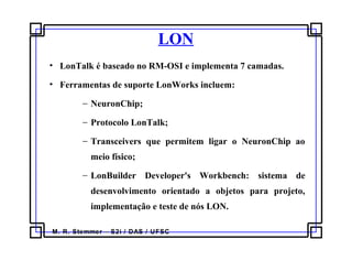 M. R. Stemmer – S2i / DAS / UFSC
LON
• LonTalk é baseado no RM-OSI e implementa 7 camadas.
• Ferramentas de suporte LonWorks incluem:
− NeuronChip;
− Protocolo LonTalk;
− Transceivers que permitem ligar o NeuronChip ao
meio físico;
− LonBuilder Developer's Workbench: sistema de
desenvolvimento orientado a objetos para projeto,
implementação e teste de nós LON.
 